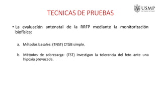• La evaluación
biofísica:
antenatal de la RRFP mediante la monitorización
a. Métodos basales: (TNST) CTGB simple.
b. Métodos de sobrecarga: (TST) Investigan la tolerancia del feto ante una
hipoxia provocada.
TECNICAS DE PRUEBAS
 