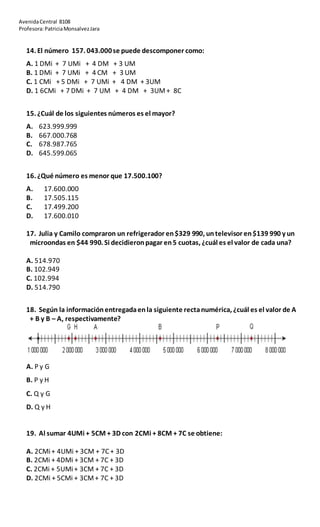 AvenidaCentral 8108
Profesora:PatriciaMonsalvezJara
14. El número 157. 043.000se puede descomponer como:
A. 1 DMi + 7 UMi + 4 DM + 3 UM
B. 1 DMi + 7 UMi + 4 CM + 3 UM
C. 1 CMi + 5 DMi + 7 UMi + 4 DM + 3UM
D. 1 6CMi + 7 DMi + 7 UM + 4 DM + 3UM+ 8C
15. ¿Cuál de los siguientes números es el mayor?
A. 623.999.999
B. 667.000.768
C. 678.987.765
D. 645.599.065
16. ¿Qué número es menor que 17.500.100?
A. 17.600.000
B. 17.505.115
C. 17.499.200
D. 17.600.010
17. Julia y Camilo compraron un refrigerador en$329 990, untelevisor en$139 990 y un
microondas en $44 990. Si decidieronpagar en5 cuotas, ¿cuál es el valor de cada una?
A. 514.970
B. 102.949
C. 102.994
D. 514.790
18. Según la informaciónentregadaenla siguiente rectanumérica, ¿cuál es el valor de A
+ B y B – A, respectivamente?
A. P y G
B. P y H
C. Q y G
D. Q y H
19. Al sumar 4UMi + 5CM + 3D con 2CMi + 8CM + 7C se obtiene:
A. 2CMi+ 4UMi + 3CM + 7C + 3D
B. 2CMi + 4DMi + 3CM + 7C + 3D
C. 2CMi + 5UMi+ 3CM + 7C + 3D
D. 2CMi + 5CMi + 3CM+ 7C + 3D
 