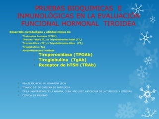 PRUEBAS BIOQUIMICAS E
     INMUNOLÓGICAS EN LA EVALUACIÓN
      FUNCIONAL HORMONAL TIROIDEA
Desarrollo metodológico y utilidad clínica de:
        Tirotropina humana (hTSH)
        Tiroxina Total (TT4) y Triyodotironina total (TT3)
        Tiroxina libre (FT4) y Triyodotironina libre   (FT3)
        Tiroglobulina (Tg)
        Autoanticuerpos tiroideos

                  • Tiroperoxidasa (TPOAb)
                  • Tiroglobulina (TgAb)
                  • Receptor de hTSH (TRAb)



        REALIZADO POR: BR. OSKARINA LEON
        TOMADO DE: DE CATEDRA DE PATOLOGIA
        DE LA UNIVERSIDAD DE LA HABANA, CUBA AÑO 2007, PATOLOGIA DE LA TIROIDES Y UTILIDAD
        CLINICA DE PRUEBAS
 