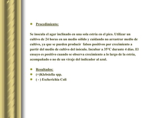 Procedimiento:Se inocula el agar inclinado en una sola estría en el pico. Utilizar un cultivo de 24 horas en un medio sólido y cuidando no arrastrar medio de cultivo, ya que se pueden producir  falsos positivos por crecimiento a partir del medio de cultivo del inóculo. Incubar a 35°C durante 4 días. El ensayo es positivo cuando se observa crecimiento a lo largo de la estría, acompañado o no de un viraje del indicador al azul.Resultados:(+)Klebsiellaspp.( - ) EscherichiaColi