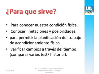 • Para conocer nuestra condición física. 
• Conocer limitaciones y posibilidades. 
• para permitir la planificación del trabajo 
de acondicionamiento físico. 
• verificar cambios a través del tiempo 
(comparar varios test/ historial). 
25/10/2014 
Lic. en Cultura fisica recreacion y deportes. 
Test Cardiovasculares - Fisiologia - 
UniAtlantico 
3 
 