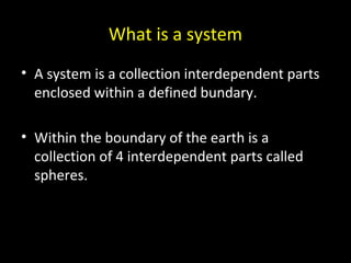 What is a system 
• A system is a collection interdependent parts 
enclosed within a defined bundary. 
• Within the boundary of the earth is a 
collection of 4 interdependent parts called 
spheres. 
 