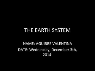 THE EARTH SYSTEM 
NAME: AGUIRRE VALENTINA 
DATE: Wednesday, December 3th, 
2014 
 