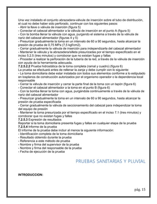 Una vez instalado el conjunto abrazadera-válvula de inserción sobre el tubo de distribución, 
el cual no debe haber sido perforado, continuar con los siguientes pasos: 
- Abrir la llave o válvula de inserción (figura 5) 
- Conectar el cabezal alimentador a la válvula de inserción en el punto A (figura 5) 
- Con la bomba llenar la válvula con agua, purgando el sistema a través de la válvula de 
nariz del cabezal alimentador (figuras 4 y 5) 
- Presurizar gradualmente la toma en un intervalo de 60 a 90 segundos, hasta alcanzar la 
presión de prueba de 0,75 MPa (7,5 kgf/cm2). 
- Cerrar gradualmente la válvula de inserción para independizarla del cabezal alimentador 
- Mantener la válvula y la abrazadera/silleta presurizadas por el tiempo especificado en el 
inciso 5.2.5 (tres minutos) y corroborar que no existan fugas y fallas 
- Proceder a realizar la perforación de la tubería de la red, a través de la válvula de inserción 
con ayuda de la herramienta adecuada. 
7.2.5.2.2 Prueba hidrostática de la toma completa (ramal y cuadro) (figura 6) 
La prueba se efectuará antes de rellenar la zanja y debe cumplir con lo siguiente: 
- La toma domiciliaria debe estar instalada con todos sus elementos conforme a lo estipulado 
en losplanos de construcción autorizados por el organismo operador o la dependencia local 
responsable 
- Cerrar la válvula de inserción y cerrar la parte final de la toma con un tapón (figura 6) 
- Conectar el cabezal alimentador a la toma en el punto B (figura 6) 
- Con la bomba llenar la toma con agua, purgándola continuamente a través de la válvula de 
nariz del cabezal alimentador 
- Presurizar gradualmente la toma en un intervalo de 60 a 90 segundos, hasta alcanzar la 
presión de prueba especificada 
- Cerrar gradualmente la válvula de seccionamiento del cabezal para independizar la toma 
del equipo de presión 
- Mantener la toma presurizada por el tiempo especificado en el inciso 7.1 (tres minutos) y 
corroborar que no existan fugas y fallas 
7.2.5.3 Expresión de resultados 
Reportar si la toma domiciliaria presenta fugas y fallas en cualquier etapa de la prueba 
7.2.5.4 Informe de la prueba 
El informe de la prueba debe incluir al menos la siguiente información: 
- Identificación completa de la toma domiciliaria 
- Resultado obtenido durante la prueba 
- Referencia a este método de prueba 
- Nombre y firma del supervisor de la prueba 
- Nombre y firma del responsable de la prueba 
- Fecha de ejecución de la prueba 
PRUEBAS SANITARIAS Y PLUVIAL 
pág. 15 
INTRODUCCION: 
 