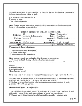 3) Anotar la marca del mueble o aparato y el consumo nominal de descarga que indique la 
ficha correspondiente e indicar el tipo3. 
pág. 19 
p.ej. Mueble/Aparato: Fluxómetro 2 
Consumo N: 6 lpd 
Tipo: Sensor Electrónico 
Nota: Cuando se trate del conjunto mingitorio–fluxómetro o inodoro–fluxómetro deberá 
hacerse este pasó por ambos objetos. 
Procedimiento Parte 2. Lecturas: 
1) Tomar la lectura inicial del medidor. 
2) Realizar la descarga. 
3) Tomar la lectura final del medidor 
Nota: esperar a que la manecilla y la hélice detengan su movimiento. 
4) Comparar ambas lecturas y establecer la diferencia, es decir: 
Q = Lf – Li ------------------------------------------------------------------------------------- (2) 
Dónde: 
Li es la lectura inicial 
Lf es la lectura final 
Q es el gasto o caudal 
Nota: en el caso de aparatos con descarga libre debe seguirse el procedimiento descrito. 
5) Para obtener el gasto en litros, multiplicar el resultado anterior por mil pues el gasto está 
expresado en metros cúbicos (m3). Hacer esto para cada ensayo. 
6) Realizar un promedio aritmético entre los gastos calculados para obtener el gasto 
promedio del mueble y/o aparato. 
Procedimiento Parte 3. Comparación: 
1) Se comparan los resultados obtenidos de consumo con los extraídos de la ficha técnica 
del mueble y con el límite máximo permitido por la norma correspondiente. 
2) Elaborar una gráfica comparativa entre los caudales aforados y los nominales. 
 