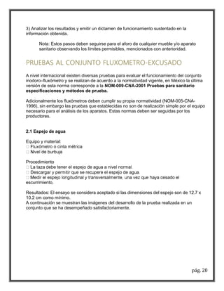 pág. 20 
3) Analizar los resultados y emitir un dictamen de funcionamiento sustentado en la 
información obtenida. 
Nota: Estos pasos deben seguirse para el aforo de cualquier mueble y/o aparato 
sanitario observando los límites permisibles, mencionados con anterioridad. 
PRUEBAS AL CONJUNTO FLUXOMETRO-EXCUSADO 
A nivel internacional existen diversas pruebas para evaluar el funcionamiento del conjunto 
inodoro–fluxómetro y se realizan de acuerdo a la normatividad vigente, en México la última 
versión de esta norma corresponde a la NOM-009-CNA-2001 Pruebas para sanitario 
especificaciones y métodos de prueba. 
Adicionalmente los fluxómetros deben cumplir su propia normatividad (NOM-005-CNA- 
1996), sin embargo las pruebas que establecidas no son de realización simple por el equipo 
necesario para el análisis de los aparatos. Estas normas deben ser seguidas por los 
productores. 
2.1 Espejo de agua 
Equipo y material: 
Procedimiento 
escurrimiento. 
Resultados: El ensayo se considera aceptado si las dimensiones del espejo son de 12.7 x 
10.2 cm como mínimo. 
A continuación se muestran las imágenes del desarrollo de la prueba realizada en un 
conjunto que se ha desempeñado satisfactoriamente. 
 