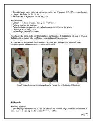 pág. 23 
un tiempo de absorción de 3 a 9 s. 
Procedimiento 
Resultados: La carga debe ser desalojada en su totalidad, de lo contrario no pasa la prueba. 
Esta prueba es la que más problemas representa para los conjuntos. 
A continuación se muestran las imágenes del desarrollo de la prueba realizada en un 
conjunto que se ha desempeñado satisfactoriamente. 
2.5 Barrido 
Equipo y material: 
estar nuevas y no después de usarse. No recuperables. 
 