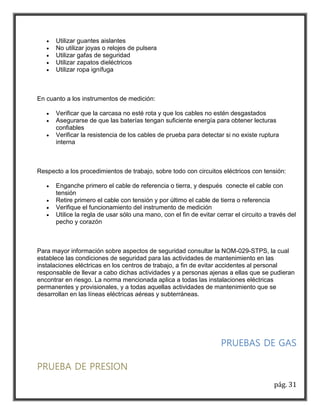 pág. 31 
 Utilizar guantes aislantes 
 No utilizar joyas o relojes de pulsera 
 Utilizar gafas de seguridad 
 Utilizar zapatos dieléctricos 
 Utilizar ropa ignífuga 
En cuanto a los instrumentos de medición: 
 Verificar que la carcasa no esté rota y que los cables no estén desgastados 
 Asegurarse de que las baterías tengan suficiente energía para obtener lecturas 
confiables 
 Verificar la resistencia de los cables de prueba para detectar si no existe ruptura 
interna 
Respecto a los procedimientos de trabajo, sobre todo con circuitos eléctricos con tensión: 
 Enganche primero el cable de referencia o tierra, y después conecte el cable con 
tensión 
 Retire primero el cable con tensión y por último el cable de tierra o referencia 
 Verifique el funcionamiento del instrumento de medición 
 Utilice la regla de usar sólo una mano, con el fin de evitar cerrar el circuito a través del 
pecho y corazón 
Para mayor información sobre aspectos de seguridad consultar la NOM-029-STPS, la cual 
establece las condiciones de seguridad para las actividades de mantenimiento en las 
instalaciones eléctricas en los centros de trabajo, a fin de evitar accidentes al personal 
responsable de llevar a cabo dichas actividades y a personas ajenas a ellas que se pudieran 
encontrar en riesgo. La norma mencionada aplica a todas las instalaciones eléctricas 
permanentes y provisionales, y a todas aquellas actividades de mantenimiento que se 
desarrollan en las líneas eléctricas aéreas y subterráneas. 
PRUEBAS DE GAS 
PRUEBA DE PRESION 
 