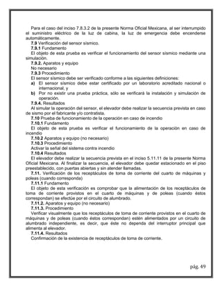Para el caso del inciso 7.8.3.2 de la presente Norma Oficial Mexicana, al ser interrumpido 
el suministro eléctrico de la luz de cabina, la luz de emergencia debe encenderse 
automáticamente. 
7.9 Verificación del sensor sísmico. 
7.9.1 Fundamento 
El objeto de esta prueba es verificar el funcionamiento del sensor sísmico mediante una 
pág. 49 
simulación. 
7.9.2. Aparatos y equipo 
No necesario 
7.9.3 Procedimiento 
El sensor sísmico debe ser verificado conforme a las siguientes definiciones: 
a) El sensor sísmico debe estar certificado por un laboratorio acreditado nacional o 
internacional, y 
b) Por no existir una prueba práctica, sólo se verificará la instalación y simulación de 
operación. 
7.9.4. Resultados 
Al simular la operación del sensor, el elevador debe realizar la secuencia prevista en caso 
de sismo por el fabricante y/o contratista. 
7.10 Prueba de funcionamiento de la operación en caso de incendio 
7.10.1 Fundamento 
El objeto de esta prueba es verificar el funcionamiento de la operación en caso de 
incendio 
7.10.2 Aparatos y equipo (no necesario) 
7.10.3 Procedimiento 
Activar la señal del sistema contra incendio 
7.10.4 Resultados 
El elevador debe realizar la secuencia prevista en el inciso 5.11.11 de la presente Norma 
Oficial Mexicana. Al finalizar la secuencia, el elevador debe quedar estacionado en el piso 
preestablecido, con puertas abiertas y sin atender llamadas. 
7.11. Verificación de los receptáculos de toma de corriente del cuarto de máquinas y 
poleas (cuando corresponda) 
7.11.1 Fundamento 
El objeto de esta verificación es comprobar que la alimentación de los receptáculos de 
toma de corriente provistos en el cuarto de máquinas y de poleas (cuando éstos 
correspondan) se efectúe por el circuito de alumbrado. 
7.11.2. Aparatos y equipo (no necesario) 
7.11.3. Procedimiento 
Verificar visualmente que los receptáculos de toma de corriente provistos en el cuarto de 
máquinas y de poleas (cuando éstos correspondan) estén alimentados por un circuito de 
alumbrado independiente, es decir, que éste no dependa del interruptor principal que 
alimenta al elevador. 
7.11.4. Resultados 
Confirmación de la existencia de receptáculos de toma de corriente. 
 