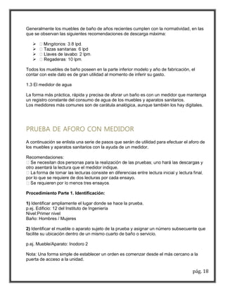 Generalmente los muebles de baño de años recientes cumplen con la normatividad, en las 
que se observan las siguientes recomendaciones de descarga máxima: 
pág. 18 
 
 
 
 
Todos los muebles de baño poseen en la parte inferior modelo y año de fabricación, el 
contar con este dato es de gran utilidad al momento de inferir su gasto. 
1.3 El medidor de agua 
La forma más práctica, rápida y precisa de aforar un baño es con un medidor que mantenga 
un registro constante del consumo de agua de los muebles y aparatos sanitarios. 
Los medidores más comunes son de carátula analógica, aunque también los hay digitales. 
PRUEBA DE AFORO CON MEDIDOR 
A continuación se enlista una serie de pasos que serán de utilidad para efectuar el aforo de 
los muebles y aparatos sanitarios con la ayuda de un medidor. 
Recomendaciones: 
otro asentará la lectura que el medidor indique. 
por lo que se requiere de dos lecturas por cada ensayo. 
Procedimiento Parte 1. Identificación: 
1) Identificar ampliamente el lugar donde se hace la prueba. 
p.ej. Edificio: 12 del Instituto de Ingeniería 
Nivel:Primer nivel 
Baño: Hombres / Mujeres 
2) Identificar el mueble o aparato sujeto de la prueba y asignar un número subsecuente que 
facilite su ubicación dentro de un mismo cuarto de baño o servicio. 
p.ej. Mueble/Aparato: Inodoro 2 
Nota: Una forma simple de establecer un orden es comenzar desde el más cercano a la 
puerta de acceso a la unidad. 
 