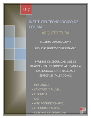 INSTITUTO TECNOLOGICO DE 
COLIMA 
ARQUITECTURA 
TALLER DE CONSTRUCCION II 
ARQ. JOSE ALBERTO TORRES VELASCO 
PRUEBAS DE SEGURIDAD QUE SE 
REALIZAN EN UN EDIFICIO APLICADAS A 
LAS INSTALACIONES BASICAS Y 
ESPECIALES TALES COMO: 
 HIDRAULICA 
 SANITARIA Y PLUVIAL 
 ELECTRICA 
 GAS 
 AIRE ACONDICIONADO 
 ELECTROMECANICAS 
 SISTEMAS DE SEGURIDAD 
 ECOTECNOLOGIA 
I.T.C 
 