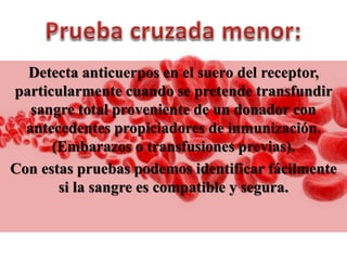 Detecta anticuerpos en el suero del receptor,
particularmente cuando se pretende transfundir
sangre total proveniente de un donador con
antecedentes propiciadores de inmunización.
(Embarazos o transfusiones previas).
Con estas pruebas podemos identificar fácilmente
si la sangre es compatible y segura.
 