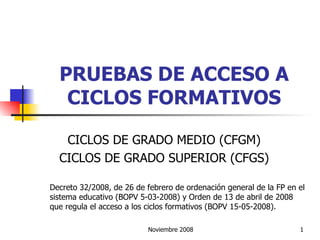 PRUEBAS DE ACCESO A CICLOS FORMATIVOS CICLOS DE GRADO MEDIO (CFGM) CICLOS DE GRADO SUPERIOR (CFGS) Decreto 32/2008, de 26 de febrero de ordenación general de la FP en el sistema educativo (BOPV 5-03-2008) y Orden de 13 de abril de 2008 que regula el acceso a los ciclos formativos (BOPV 15-05-2008). 