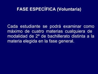 FASE ESPECÍFICA (Voluntaria) Cada estudiante se podrá examinar como máximo de cuatro materias cualquiera de  modalidad de 2º de bachillerato distinta a la materia elegida en la fase general. 