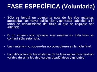 FASE ESPECÍFICA (Voluntaria) Sólo se tendrá en cuenta la nota de las dos materias aprobadas con mayor calificación y que estén adscritas a la rama de conocimiento del título al que se requiere ser admitido. Si un alumno sólo aprueba una materia en esta fase se contará sólo esta nota. Las materias no superadas no computarán en la nota final. La calificación de las materias de la fase específica tendrán validez durante los  dos cursos académicos siguientes . 