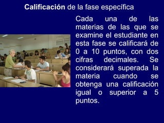 Calificación  de la fase específica Cada una de las materias de las que se examine el estudiante en esta fase se calificará de 0 a 10 puntos, con dos cifras decimales. Se considerará superada la materia cuando se obtenga una calificación igual o superior a 5 puntos. 