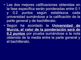 Las dos mejores calificaciones obtenidas en la fase específica serán ponderadas entre 0.1 y 0.2 puntos según establezca cada universidad sumándose a la calificación de la parte general y de bachillerato. Según ha acordado la  U niversidad de Murcia, el valor de la ponderación será de 0.2 puntos  por prueba sumándose a la nota obtenida de la media entre la parte general y el bachillerato. 
