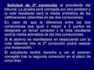   Solicitud de 2ª corrección  al presidente del tribunal. La prueba será corregida por otro profesor y la nota resultante será la media aritmética de las calificaciones obtenidas en las dos correcciones. En caso de que la diferencia entre las dos correcciones sea igual o mayor a 2 puntos se designará un tercer corrector y la nota resultante será la media aritmética de las tres correcciones. Si él alumno se manifestara en desacuerdo con   la nota obtenida tras la 2ª corrección podrá realizar una reclamación. El estudiante tendrá derecho a ver el examen corregido tras la segunda corrección en el plazo de cinco días. 