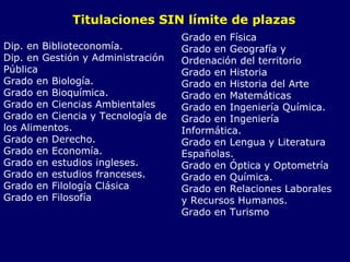Titulaciones SIN límite de plazas  Dip. en Biblioteconomía. Dip. en Gestión y Administración Pública Grado en Biología. Grado en Bioquímica. Grado en Ciencias Ambientales Grado en Ciencia y Tecnología de los Alimentos. Grado en Derecho. Grado en Economía. Grado en estudios ingleses. Grado en estudios franceses. Grado en Filología Clásica Grado en Filosofía Grado en Física Grado en Geografía y  Ordenación del territorio Grado en Historia Grado en Historia del Arte Grado en Matemáticas Grado en Ingeniería Química. Grado en Ingeniería Informática. Grado en Lengua y Literatura Españolas. Grado en Óptica y Optometría Grado en Química. Grado en Relaciones Laborales y Recursos Humanos. Grado en Turismo 