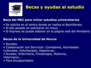 Becas y ayudas al estudio Beca del MEC para iniciar estudios universitarios Se solicita en el centro donde se realiza el Bachillerato El año pasado se solicitaron en mayo El impreso se puede obtener en la página web del Ministerio Becas de la Universidad de Murcia Sociales Colaboración con Servicios: Comedores, Actividades  Culturales, Voluntariado, Deportivas… Rurales: Enfermería, Fisioterapia, Medicina,  Veterinaria... Para discapacitados 