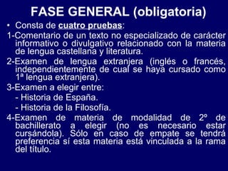 FASE GENERAL (obligatoria) Consta de  cuatro pruebas : 1-Comentario de un texto no especializado de carácter informativo o divulgativo relacionado con la materia de lengua castellana y literatura. 2-Examen de lengua extranjera (inglés o francés, independientemente de cual se haya cursado como 1ª lengua extranjera). 3-Examen a elegir entre: - Historia de España. - Historia de la Filosofía. 4-Examen de materia de modalidad de 2º de bachillerato a elegir (no es necesario estar cursándola). Sólo en caso de empate se tendrá preferencia sí esta materia está vinculada a la rama del título. 