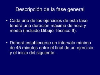 Descripción de la fase general Cada uno de los ejercicios de esta fase tendrá una duración máxima de hora y media (incluido Dibujo Técnico II). Deberá establecerse un intervalo mínimo de 45 minutos entre el final de un ejercicio y el inicio del siguiente.  