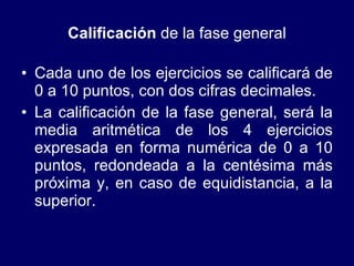 Calificación  de la fase general Cada uno de los ejercicios se calificará de 0 a 10 puntos, con dos cifras decimales.  La calificación de la fase general, será la media aritmética de los 4 ejercicios expresada en forma numérica de 0 a 10 puntos, redondeada a la centésima más próxima y, en caso de equidistancia, a la superior.  