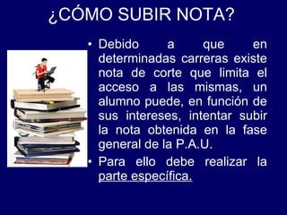 ¿CÓMO SUBIR NOTA? Debido a que en determinadas carreras existe nota de corte que limita el acceso a las mismas, un alumno puede, en función de sus intereses, intentar subir la nota obtenida en la fase general de la P.A.U. Para ello debe realizar la  parte específica. 