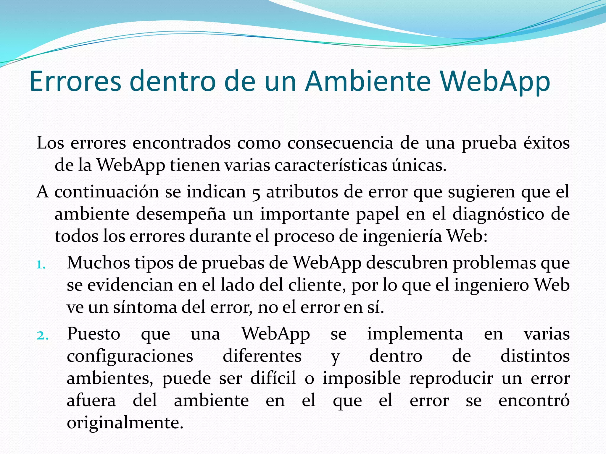 Errores dentro de un Ambiente WebAppLos errores encontrados como consecuencia de una prueba éxitos de la WebApp tienen varias características únicas.A continuación se indican 5 atributos de error que sugieren que el ambiente desempeña un importante papel en el diagnóstico de todos los errores durante el proceso de ingeniería Web:Muchos tipos de pruebas de WebApp descubren problemas que se evidencian en el lado del cliente, por lo que el ingeniero Web ve un síntoma del error, no el error en sí.Puesto que una WebApp se implementa en varias configuraciones diferentes y dentro de distintos ambientes, puede ser difícil o imposible reproducir un error afuera del ambiente en el que el error se encontró originalmente.