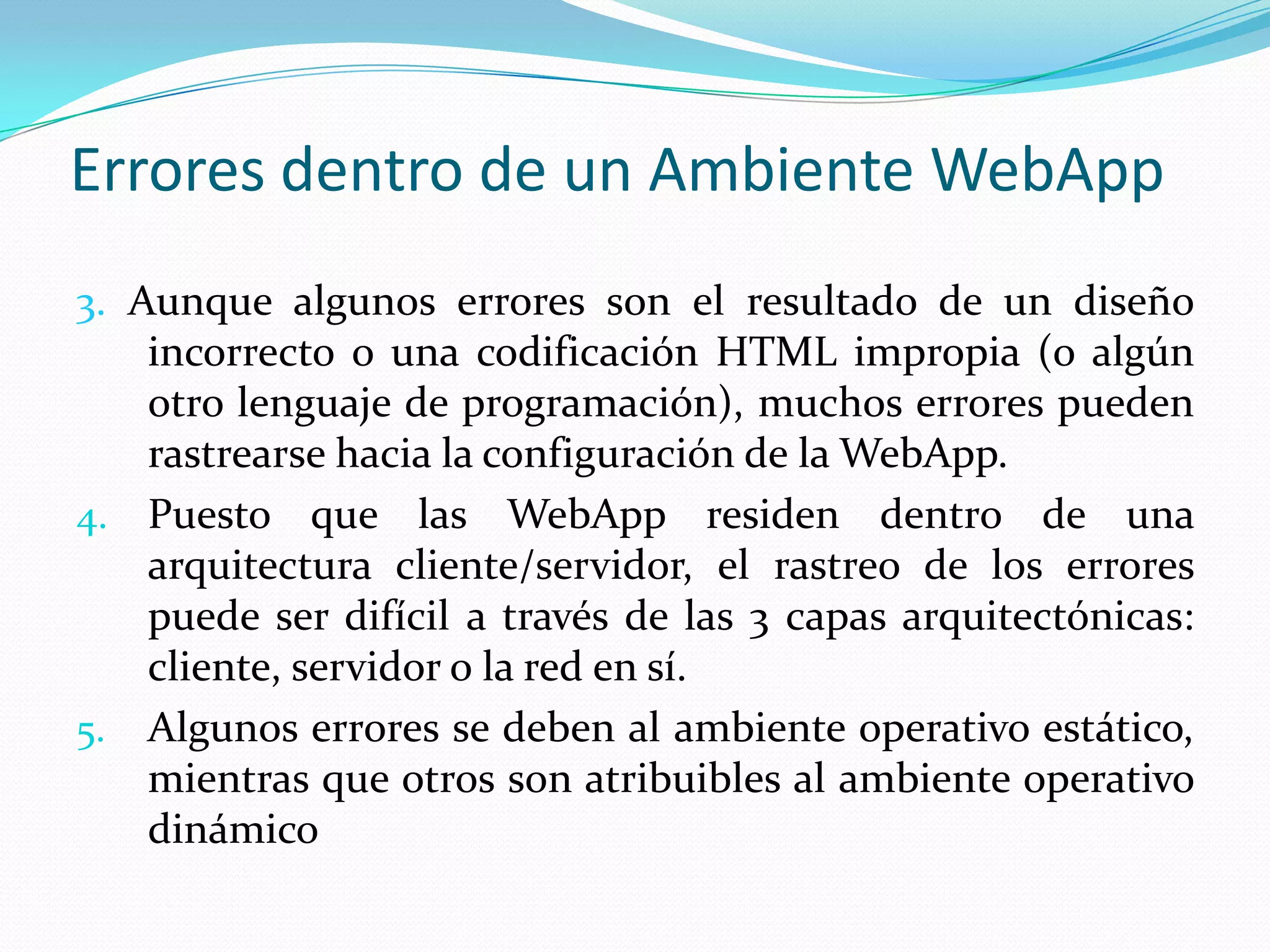 Errores dentro de un Ambiente WebApp3. Aunque algunos errores son el resultado de un diseño incorrecto o una codificación HTML impropia (o algún otro lenguaje de programación), muchos errores pueden rastrearse hacia la configuración de la WebApp.Puesto que las WebApp residen dentro de una arquitectura cliente/servidor, el rastreo de los errores puede ser difícil a través de las 3 capas arquitectónicas:  cliente, servidor o la red en sí.Algunos errores se deben al ambiente operativo estático, mientras que otros son atribuibles al ambiente operativo dinámico
