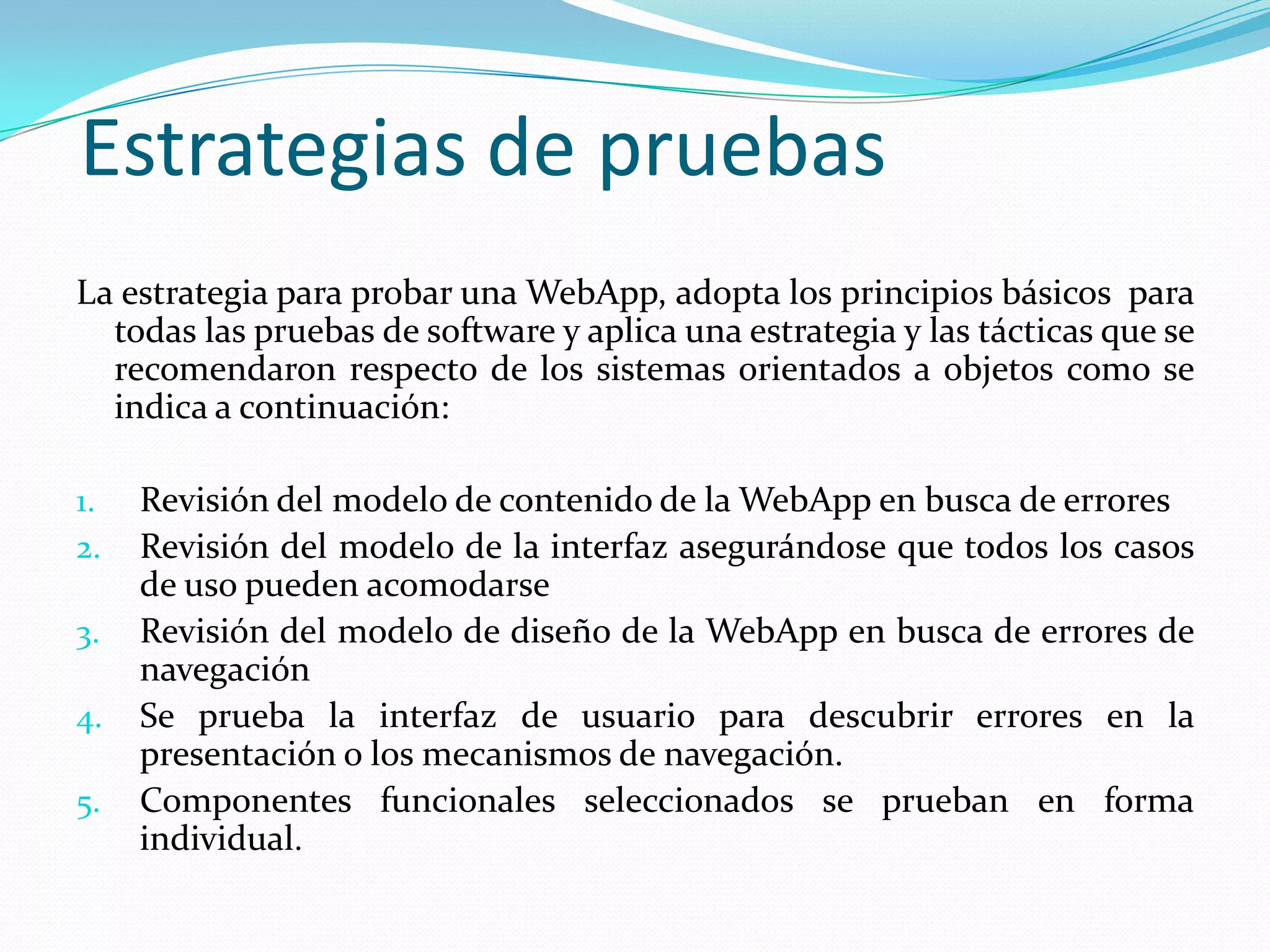 Estrategias de pruebasLa estrategia para probar una WebApp, adopta los principios básicos  para todas las pruebas de software y aplica una estrategia y las tácticas que se recomendaron respecto de los sistemas orientados a objetos como se indica a continuación:Revisión del modelo de contenido de la WebApp en busca de erroresRevisión del modelo de la interfaz asegurándose que todos los casos de uso pueden acomodarseRevisión del modelo de diseño de la WebApp en busca de errores de navegaciónSe prueba la interfaz de usuario para descubrir errores en la presentación o los mecanismos de navegación.Componentes funcionales seleccionados se prueban en forma individual.