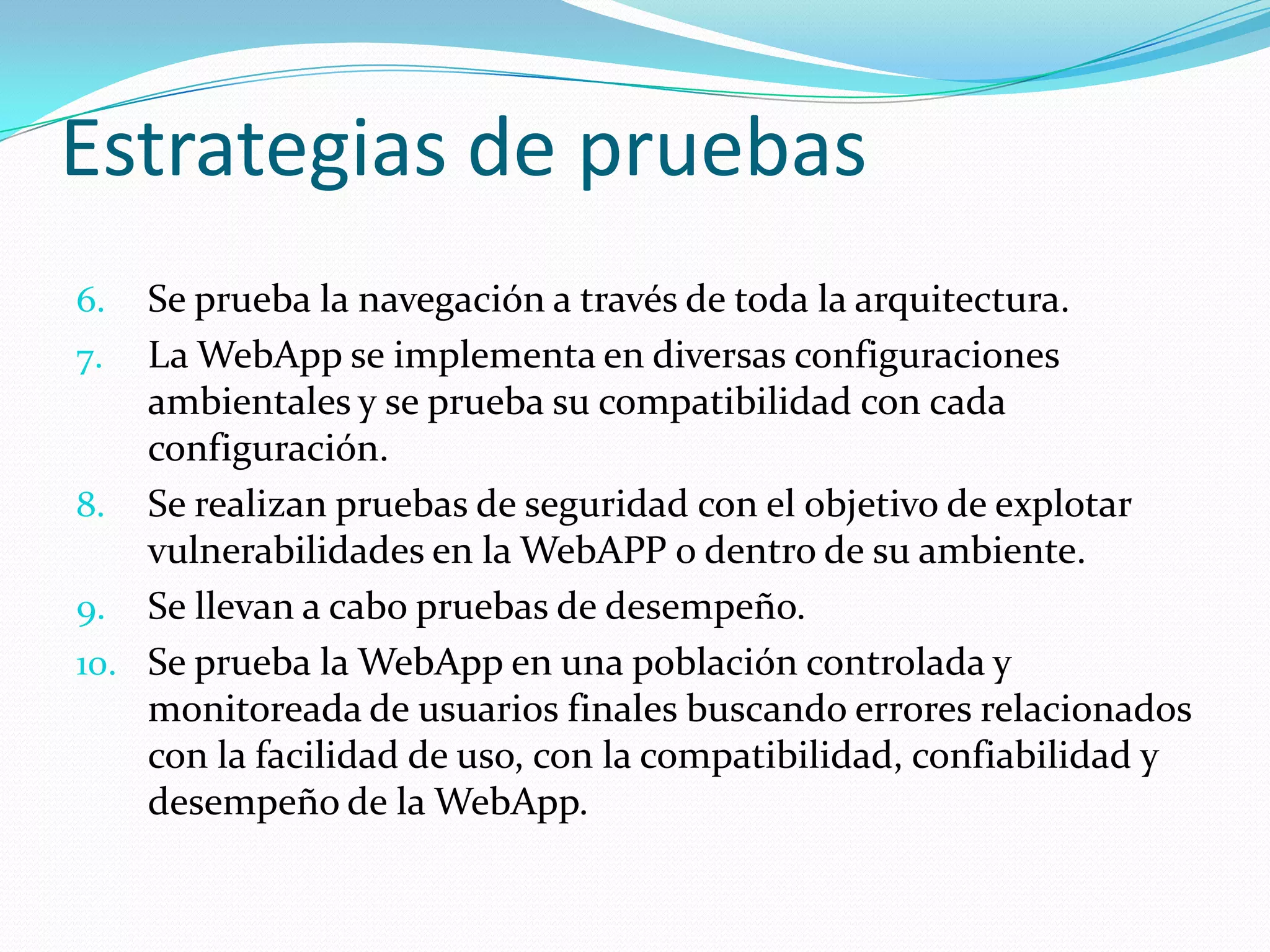 Estrategias de pruebasSe prueba la navegación a través de toda la arquitectura.La WebApp se implementa en diversas configuraciones ambientales y se prueba su compatibilidad con cada configuración.Se realizan pruebas de seguridad con el objetivo de explotar vulnerabilidades en la WebAPP o dentro de su ambiente.Se llevan a cabo pruebas de desempeño.Se prueba la WebApp en una población controlada y monitoreada de usuarios finales buscando errores relacionados con la facilidad de uso, con la compatibilidad, confiabilidad y desempeño de la WebApp.