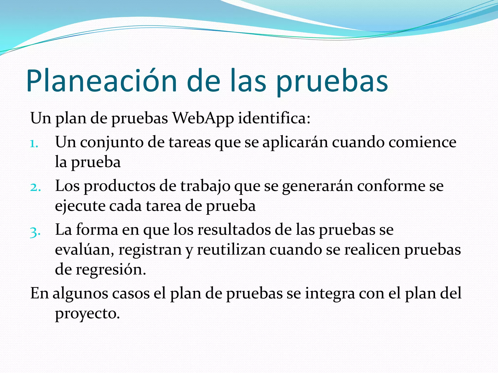 Planeación de las pruebasUn plan de pruebas WebApp identifica:Un conjunto de tareas que se aplicarán cuando comience la pruebaLos productos de trabajo que se generarán conforme se ejecute cada tarea de pruebaLa forma en que los resultados de las pruebas se evalúan, registran y reutilizan cuando se realicen pruebas de regresión.En algunos casos el plan de pruebas se integra con el plan del proyecto.