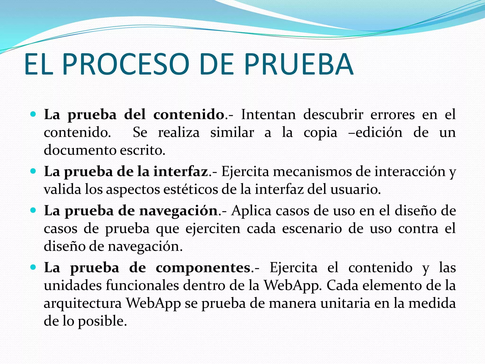 EL PROCESO DE PRUEBALa prueba del contenido.- Intentan descubrir errores en el contenido.  Se realiza similar a la copia –edición de un documento escrito.La prueba de la interfaz.- Ejercita mecanismos de interacción y valida los aspectos estéticos de la interfaz del usuario.La prueba de navegación.- Aplica casos de uso en el diseño de casos de prueba que ejerciten cada escenario de uso contra el diseño de navegación.La prueba de componentes.- Ejercita el contenido y las unidades funcionales dentro de la WebApp. Cada elemento de la arquitectura WebApp se prueba de manera unitaria en la medida de lo posible.