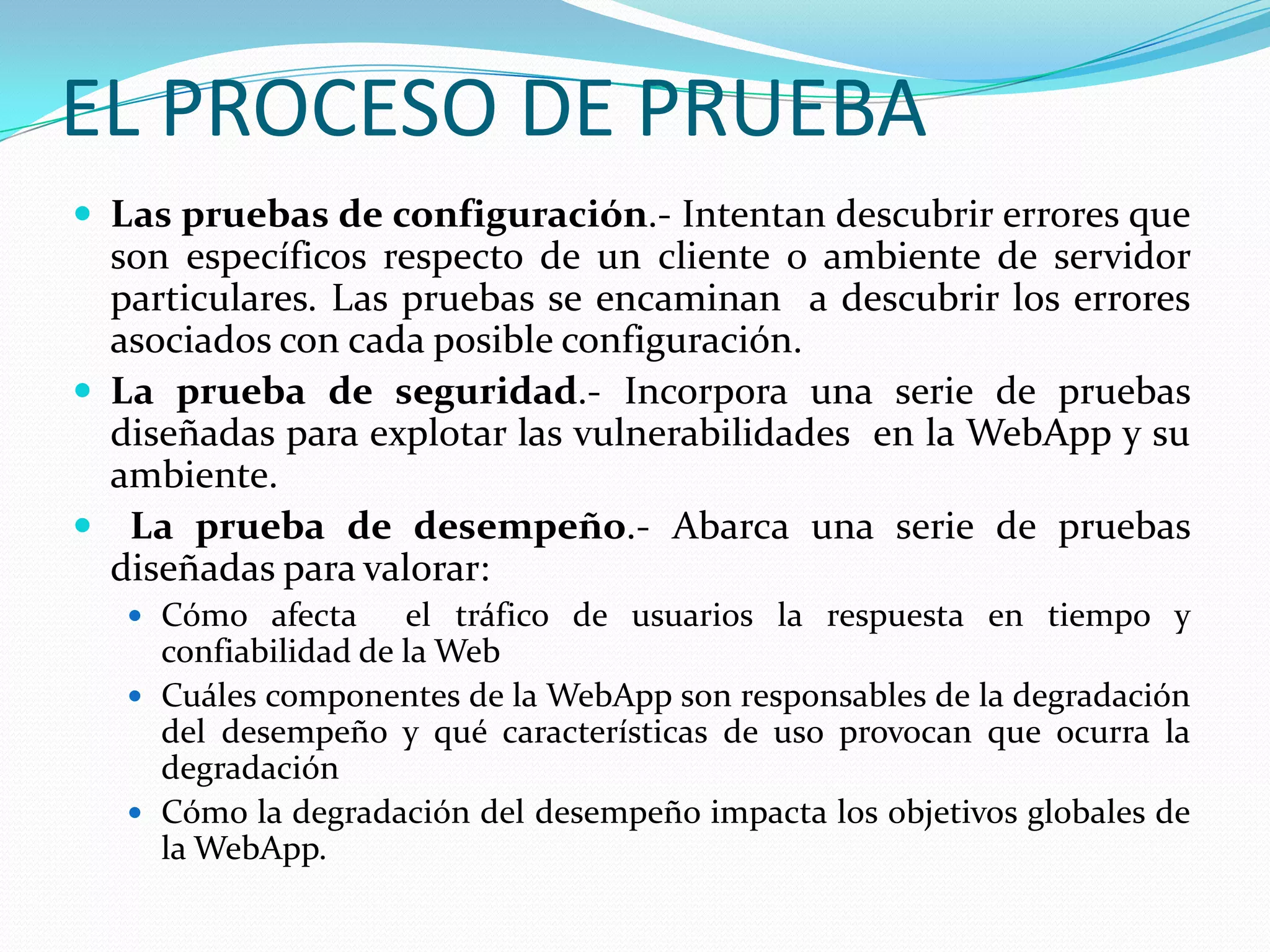 EL PROCESO DE PRUEBALas pruebas de configuración.- Intentan descubrir errores que son específicos respecto de un cliente o ambiente de servidor particulares. Las pruebas se encaminan  a descubrir los errores  asociados con cada posible configuración.La prueba de seguridad.- Incorpora una serie de pruebas diseñadas para explotar las vulnerabilidades  en la WebApp y su ambiente.La prueba de desempeño.- Abarca una serie de pruebas diseñadas para valorar:Cómo afecta  el tráfico de usuarios la respuesta en tiempo y confiabilidad de la WebCuáles componentes de la WebApp son responsables de la degradación  del desempeño y qué características de uso provocan que ocurra la degradaciónCómo la degradación del desempeño impacta los objetivos globales de la WebApp.