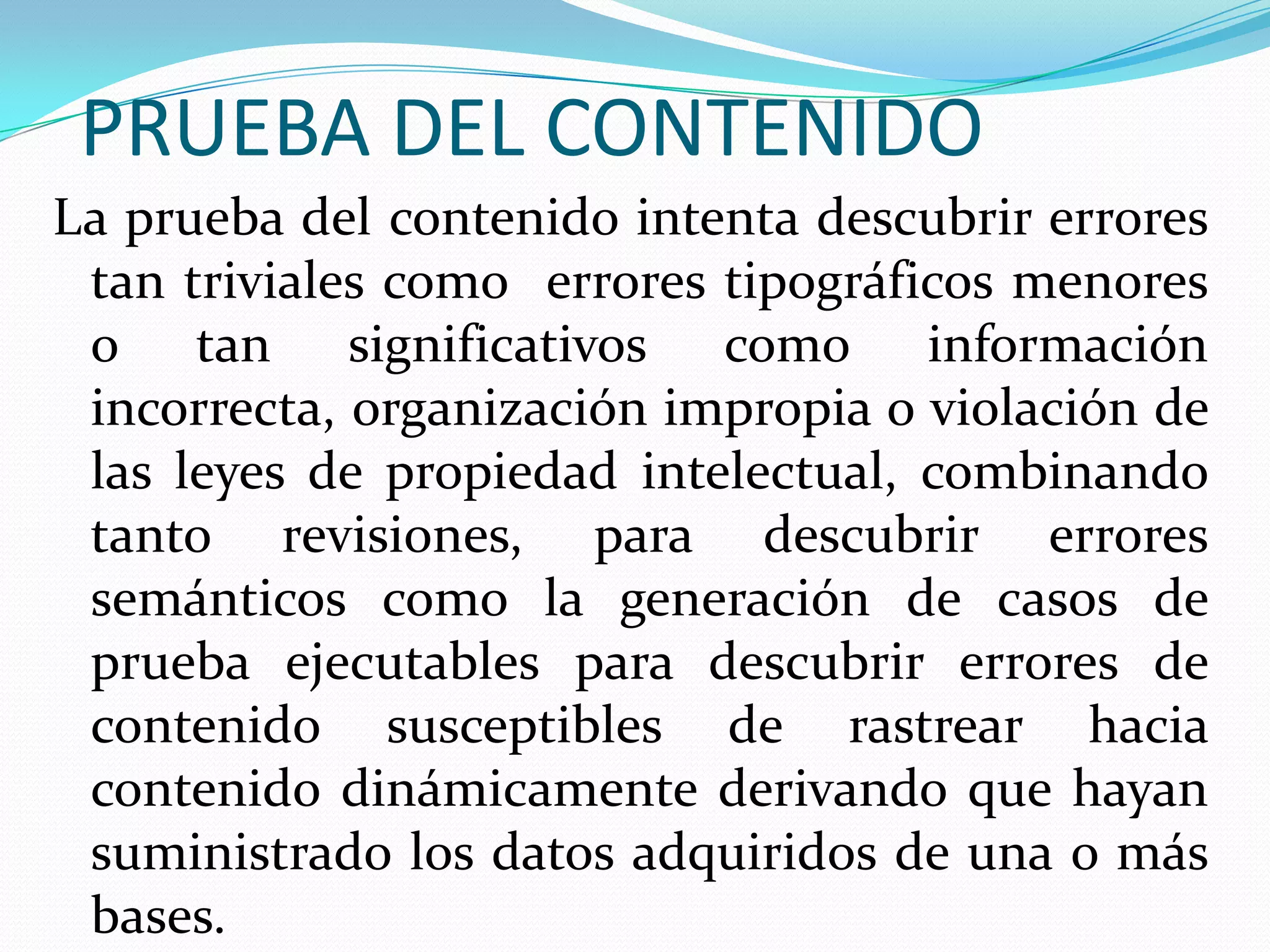 PRUEBA DEL CONTENIDOLa prueba del contenido intenta descubrir errores tan triviales como  errores tipográficos menores o tan significativos como información incorrecta, organización impropia o violación de las leyes de propiedad intelectual, combinando tanto revisiones, para descubrir errores semánticos como la generación de casos de prueba ejecutables para descubrir errores de contenido susceptibles de rastrear hacia contenido dinámicamente derivando que hayan suministrado los datos adquiridos de una o más bases.