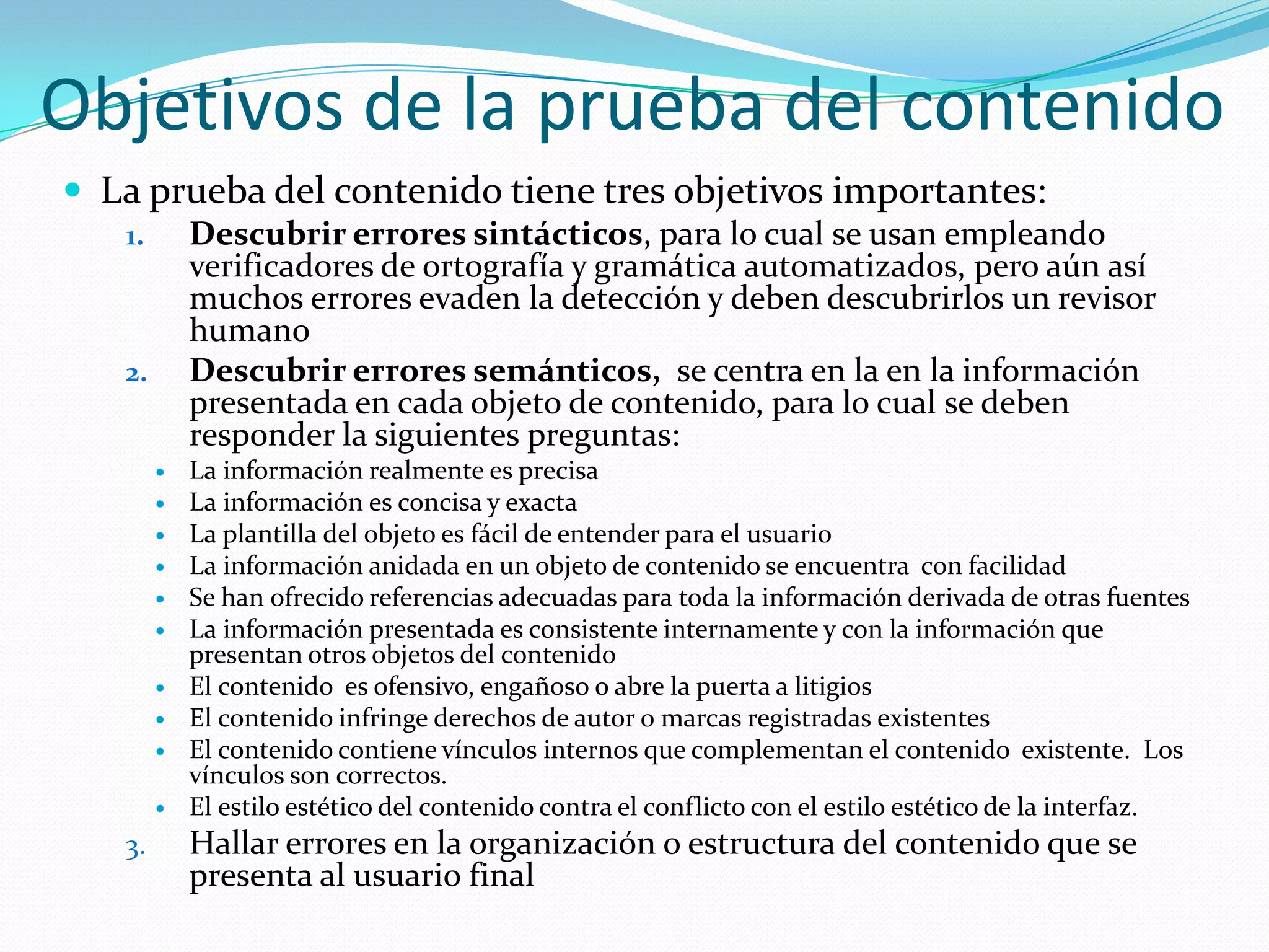Objetivos de la prueba del contenidoLa prueba del contenido tiene tres objetivos importantes:Descubrir errores sintácticos, para lo cual se usan empleando verificadores de ortografía y gramática automatizados, pero aún así muchos errores evaden la detección y deben descubrirlos un revisor humanoDescubrir errores semánticos,  se centra en la en la información presentada en cada objeto de contenido, para lo cual se deben responder la siguientes preguntas:La información realmente es precisaLa información es concisa y exacta La plantilla del objeto es fácil de entender para el usuario La información anidada en un objeto de contenido se encuentra  con facilidad Se han ofrecido referencias adecuadas para toda la información derivada de otras fuentesLa información presentada es consistente internamente y con la información que presentan otros objetos del contenidoEl contenido  es ofensivo, engañoso o abre la puerta a litigiosEl contenido infringe derechos de autor o marcas registradas existentesEl contenido contiene vínculos internos que complementan el contenido  existente.  Los vínculos son correctos.El estilo estético del contenido contra el conflicto con el estilo estético de la interfaz.Hallar errores en la organización o estructura del contenido que se presenta al usuario final