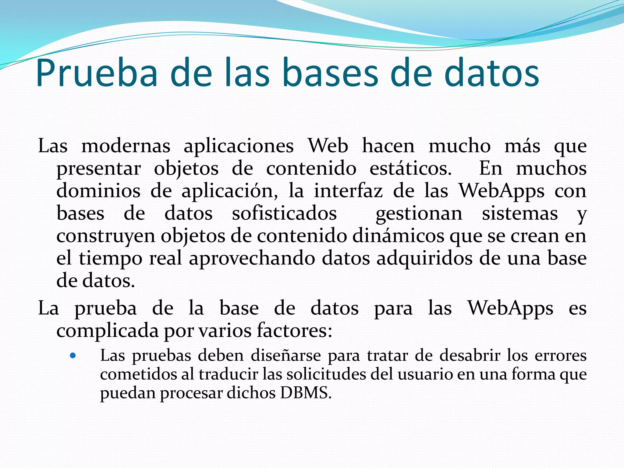 Prueba de las bases de datosLas modernas aplicaciones Web hacen mucho más que presentar objetos de contenido estáticos.  En muchos  dominios de aplicación, la interfaz de las WebApps con bases de datos sofisticados  gestionan sistemas y construyen objetos de contenido dinámicos que se crean en el tiempo real aprovechando datos adquiridos de una base de datos.La prueba de la base de datos para las WebApps es complicada por varios factores:Las pruebas deben diseñarse para tratar de desabrir los errores cometidos al traducir las solicitudes del usuario en una forma que puedan procesar dichos DBMS.