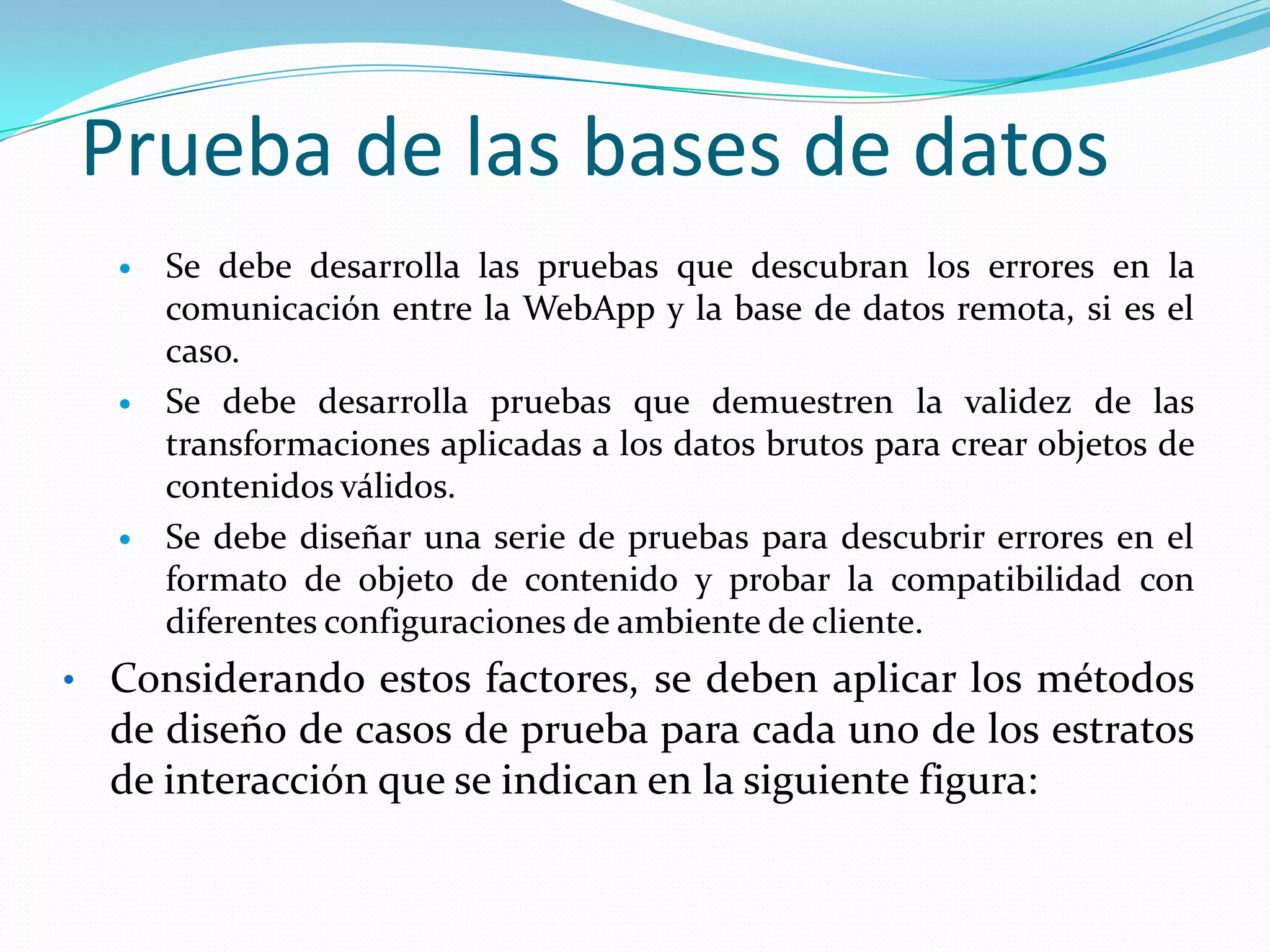 Prueba de las bases de datosSe debe desarrolla las pruebas que descubran los errores en la comunicación entre la WebApp y la base de datos remota, si es el caso.Se debe desarrolla pruebas que demuestren la validez de las transformaciones aplicadas a los datos brutos para crear objetos de contenidos válidos.Se debe diseñar una serie de pruebas para descubrir errores en el formato de objeto de contenido y probar la compatibilidad con diferentes configuraciones de ambiente de cliente.Considerando estos factores, se deben aplicar los métodos de diseño de casos de prueba para cada uno de los estratos de interacción que se indican en la siguiente figura:Prueba de las bases de datos