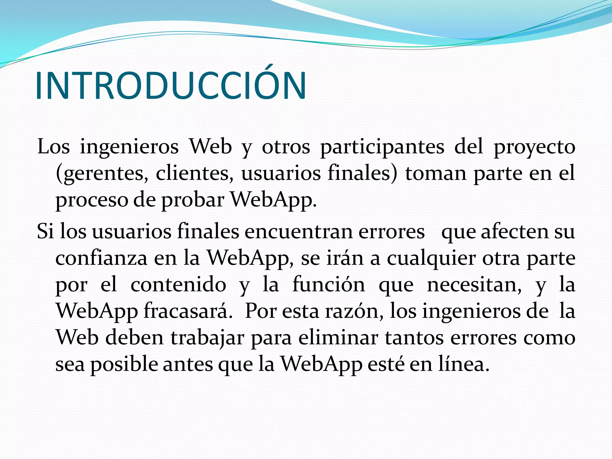INTRODUCCIÓNLos ingenieros Web y otros participantes del proyecto (gerentes, clientes, usuarios finales) toman parte en el proceso de probar WebApp.Si los usuarios finales encuentran errores   que afecten su confianza en la WebApp, se irán a cualquier otra parte por el contenido y la función que necesitan, y la WebApp fracasará.  Por esta razón, los ingenieros de  la Web deben trabajar para eliminar tantos errores como sea posible antes que la WebApp esté en línea.