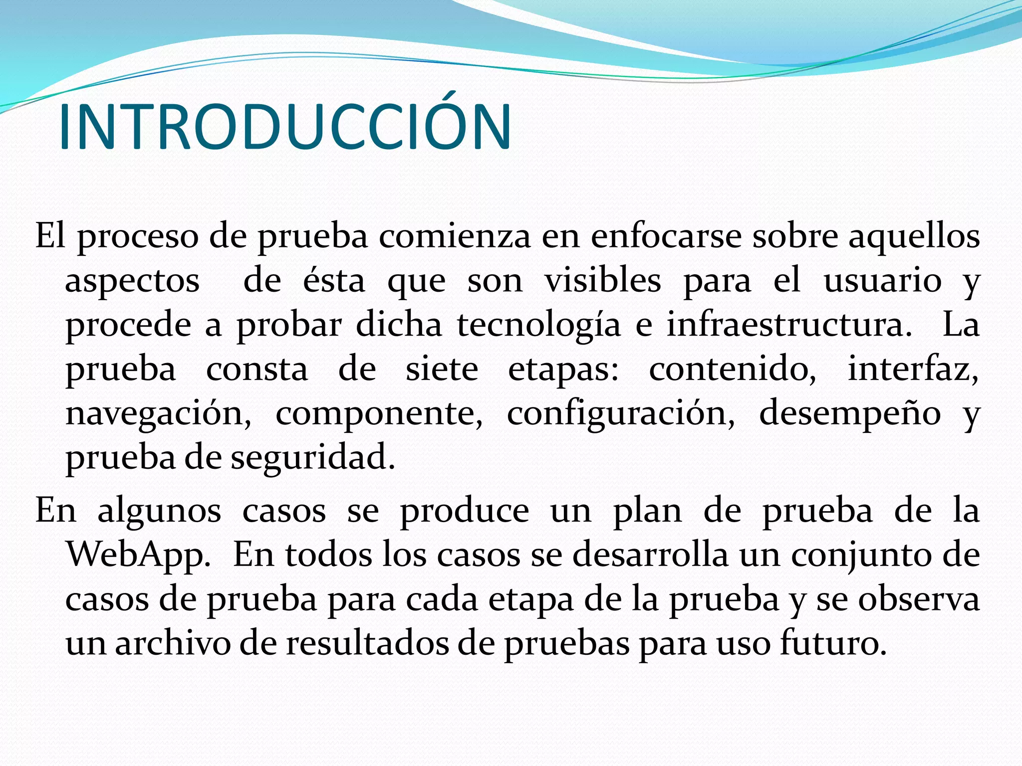 INTRODUCCIÓNEl proceso de prueba comienza en enfocarse sobre aquellos aspectos  de ésta que son visibles para el usuario y procede a probar dicha tecnología e infraestructura.  La prueba consta de siete etapas: contenido, interfaz, navegación, componente, configuración, desempeño y prueba de seguridad.En algunos casos se produce un plan de prueba de la WebApp.  En todos los casos se desarrolla un conjunto de casos de prueba para cada etapa de la prueba y se observa un archivo de resultados de pruebas para uso futuro.