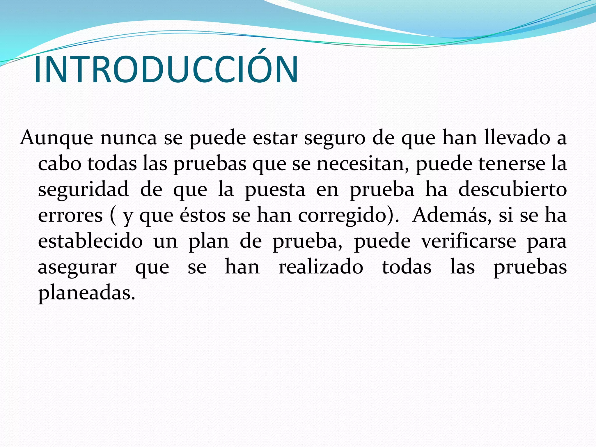 INTRODUCCIÓNAunque nunca se puede estar seguro de que han llevado a cabo todas las pruebas que se necesitan, puede tenerse la seguridad de que la puesta en prueba ha descubierto errores ( y que éstos se han corregido).  Además, si se ha establecido un plan de prueba, puede verificarse para asegurar que se han realizado todas las pruebas planeadas.