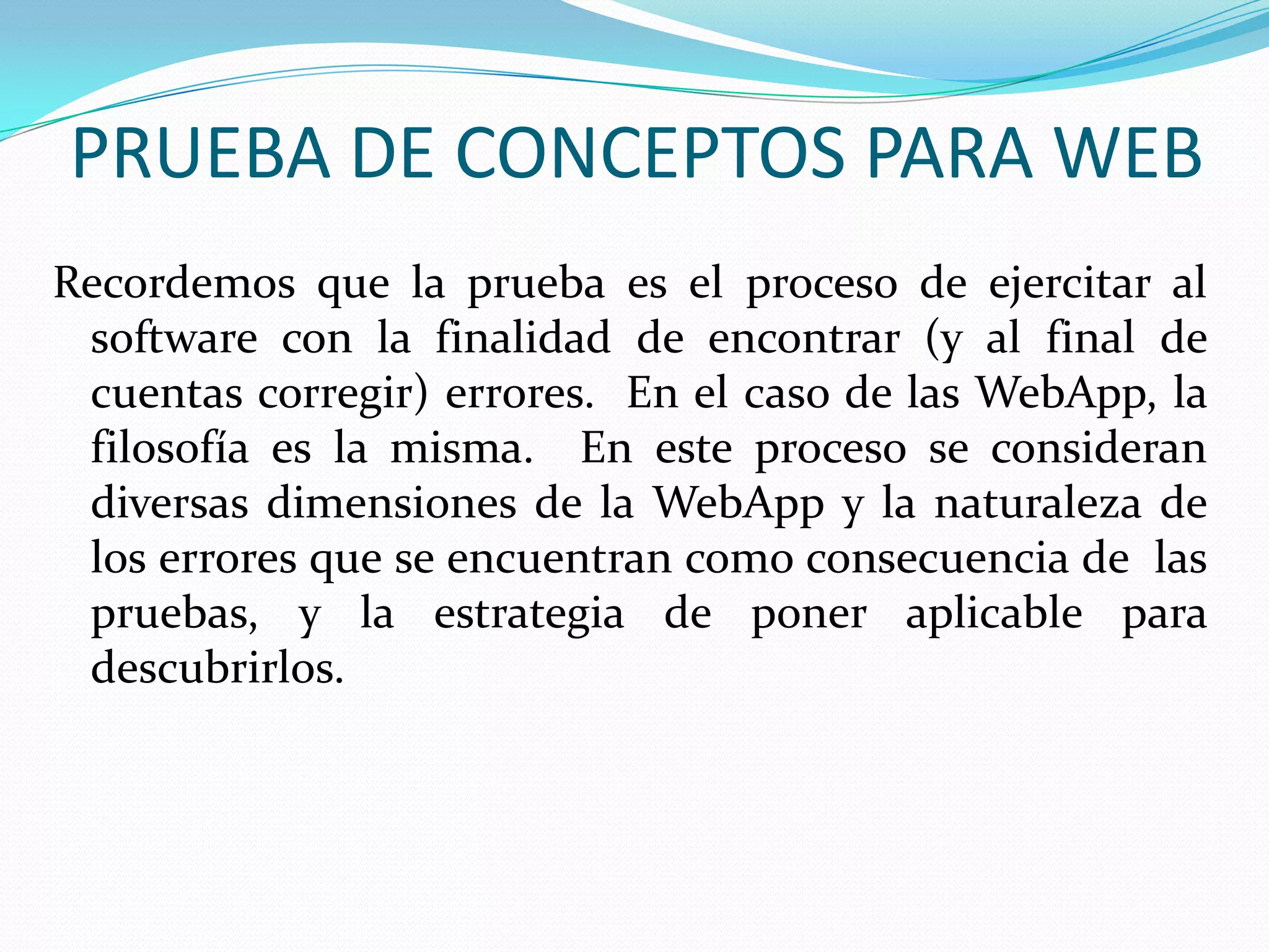 PRUEBA DE CONCEPTOS PARA WEBRecordemos que la prueba es el proceso de ejercitar al software con la finalidad de encontrar (y al final de cuentas corregir) errores.  En el caso de las WebApp, la filosofía es la misma.  En este proceso se consideran diversas dimensiones de la WebApp y la naturaleza de los errores que se encuentran como consecuencia de  las pruebas, y la estrategia de poner aplicable para descubrirlos.