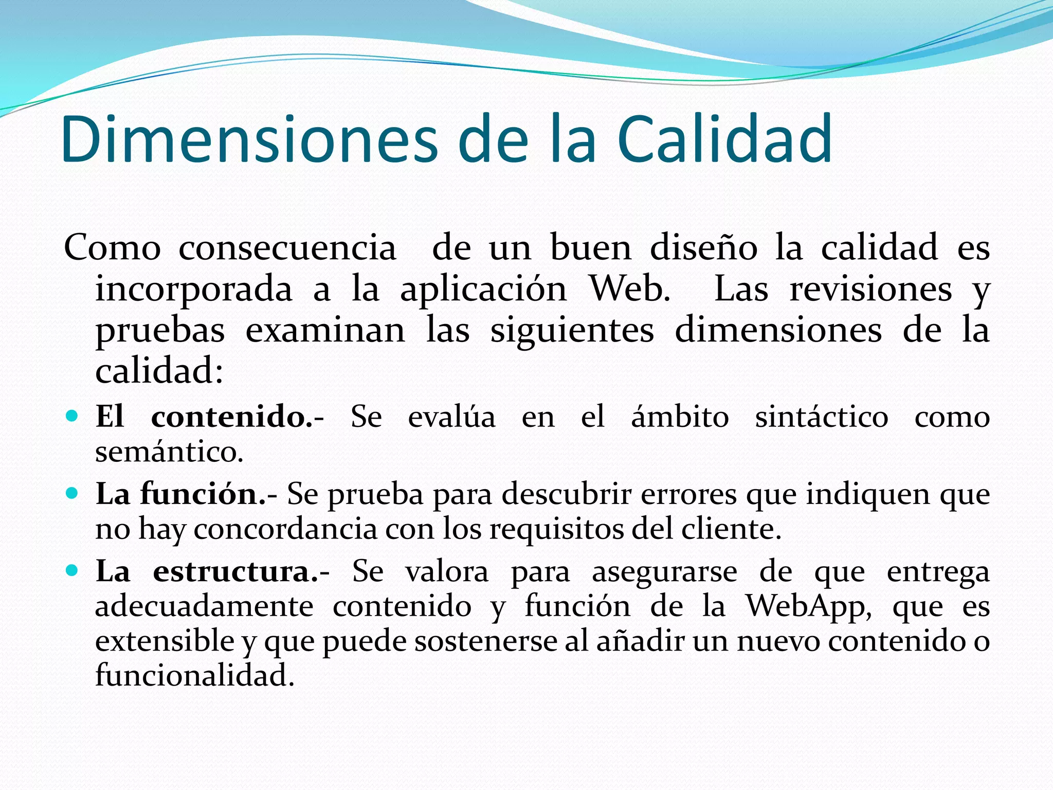 Dimensiones de la CalidadComo consecuencia  de un buen diseño la calidad es incorporada a la aplicación Web.  Las revisiones y pruebas examinan las siguientes dimensiones de la calidad:El contenido.- Se evalúa en el ámbito sintáctico como semántico.La función.- Se prueba para descubrir errores que indiquen que no hay concordancia con los requisitos del cliente.La estructura.- Se valora para asegurarse de que entrega adecuadamente contenido y función de la WebApp, que es extensible y que puede sostenerse al añadir un nuevo contenido o funcionalidad. 
