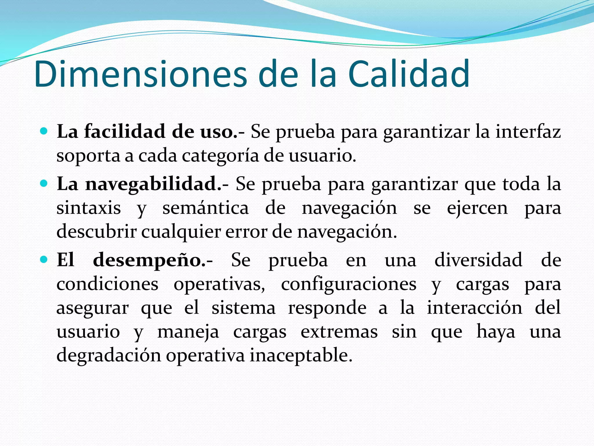 Dimensiones de la CalidadLa facilidad de uso.- Se prueba para garantizar la interfaz soporta a cada categoría de usuario.La navegabilidad.- Se prueba para garantizar que toda la sintaxis y semántica de navegación se ejercen para descubrir cualquier error de navegación.El desempeño.- Se prueba en una diversidad de condiciones operativas, configuraciones y cargas para asegurar que el sistema responde a la interacción del usuario y maneja cargas extremas sin que haya una degradación operativa inaceptable.