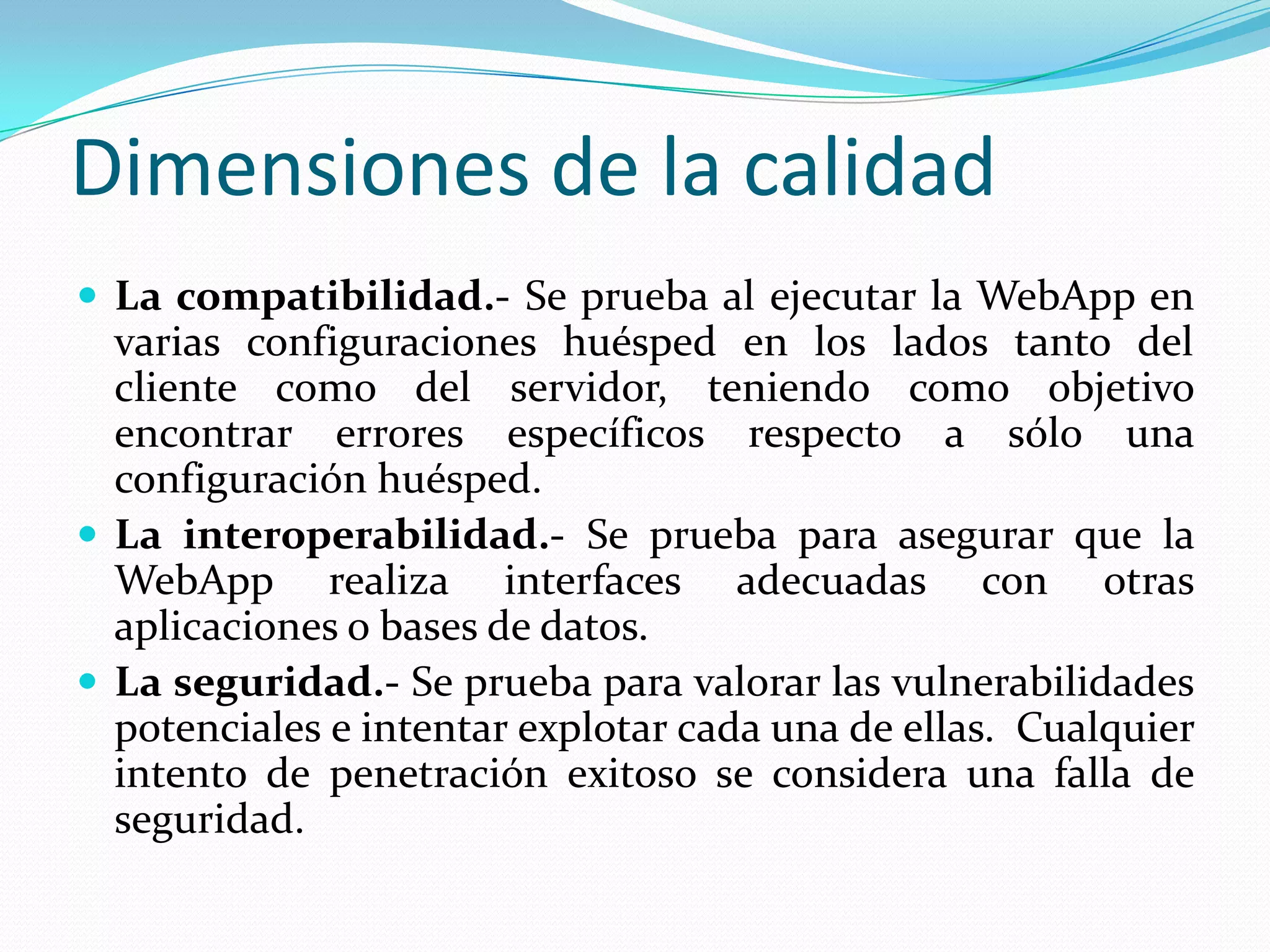 Dimensiones de la calidadLa compatibilidad.- Se prueba al ejecutar la WebApp en varias configuraciones huésped en los lados tanto del cliente como del servidor, teniendo como objetivo encontrar errores específicos respecto a sólo una configuración huésped.La interoperabilidad.- Se prueba para asegurar que la WebApp realiza interfaces adecuadas con otras aplicaciones o bases de datos.La seguridad.- Se prueba para valorar las vulnerabilidades potenciales e intentar explotar cada una de ellas.  Cualquier intento de penetración exitoso se considera una falla de seguridad.