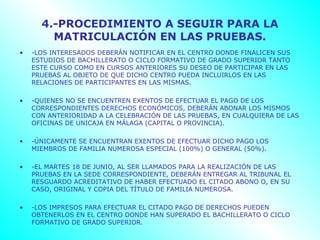 4.-PROCEDIMIENTO A SEGUIR PARA LA
        MATRICULACIÓN EN LAS PRUEBAS.
•   -LOS INTERESADOS DEBERÁN NOTIFICAR EN EL CENTRO DONDE FINALICEN SUS
    ESTUDIOS DE BACHILLERATO O CICLO FORMATIVO DE GRADO SUPERIOR TANTO
    ESTE CURSO COMO EN CURSOS ANTERIORES SU DESEO DE PARTICIPAR EN LAS
    PRUEBAS AL OBJETO DE QUE DICHO CENTRO PUEDA INCLUIRLOS EN LAS
    RELACIONES DE PARTICIPANTES EN LAS MISMAS.

•   -QUIENES NO SE ENCUENTREN EXENTOS DE EFECTUAR EL PAGO DE LOS
    CORRESPONDIENTES DERECHOS ECONÓMICOS, DEBERÁN ABONAR LOS MISMOS
    CON ANTERIORIDAD A LA CELEBRACIÓN DE LAS PRUEBAS, EN CUALQUIERA DE LAS
    OFICINAS DE UNICAJA EN MÁLAGA (CAPITAL O PROVINCIA).

•   -ÚNICAMENTE SE ENCUENTRAN EXENTOS DE EFECTUAR DICHO PAGO LOS
    MIEMBROS DE FAMILIA NUMEROSA ESPECIAL (100%) O GENERAL (50%).

•   -EL MARTES 18 DE JUNIO, AL SER LLAMADOS PARA LA REALIZACIÓN DE LAS
    PRUEBAS EN LA SEDE CORRESPONDIENTE, DEBERÁN ENTREGAR AL TRIBUNAL EL
    RESGUARDO ACREDITATIVO DE HABER EFECTUADO EL CITADO ABONO O, EN SU
    CASO, ORIGINAL Y COPIA DEL TÍTULO DE FAMILIA NUMEROSA.

•   -LOS IMPRESOS PARA EFECTUAR EL CITADO PAGO DE DERECHOS PUEDEN
    OBTENERLOS EN EL CENTRO DONDE HAN SUPERADO EL BACHILLERATO O CICLO
    FORMATIVO DE GRADO SUPERIOR.
 
