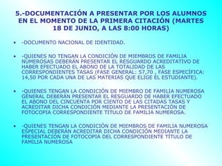5.-DOCUMENTACIÓN A PRESENTAR POR LOS ALUMNOS
 EN EL MOMENTO DE LA PRIMERA CITACIÓN (MARTES
         18 DE JUNIO, A LAS 8:00 HORAS)

•   -DOCUMENTO NACIONAL DE IDENTIDAD.

•   -QUIENES NO TENGAN LA CONDICIÓN DE MIEMBROS DE FAMILIA
    NUMEROSAS DEBERÁN PRESENTAR EL RESGUARDO ACREDITATIVO DE
    HABER EFECTUADO EL ABONO DE LA TOTALIDAD DE LAS
    CORRESPONDIENTES TASAS (FASE GENERAL: 57,70 , FASE ESPECÍFICA:
    14,50 POR CADA UNA DE LAS MATERIAS QUE ELIGE EL ESTUDIANTE).

•   -QUIENES TENGAN LA CONDICIÓN DE MIEMBRO DE FAMILIA NUMEROSA
    GENERAL DEBERÁN PRESENTAR EL RESGUARDO DE HABER EFECTUADO
    EL ABONO DEL CINCUENTA POR CIENTO DE LAS CITADAS TASAS Y
    ACREDITAR DICHA CONDICIÓN MEDIANTE LA PRESENTACIÓN DE
    FOTOCOPIA CORRESPONDIENTE TITULO DE FAMILIA NUMEROSA.

•   -QUIENES TENGAN LA CONDICIÓN DE MIEMBROS DE FAMILIA NUMEROSA
    ESPECIAL DEBERÁN ACREDITAR DICHA CONDICIÓN MEDIANTE LA
    PRESENTACIÓN DE FOTOCOPIA DEL CORRESPONDIENTE TÍTULO DE
    FAMILIA NUMEROSA
 
