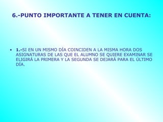 6.-PUNTO IMPORTANTE A TENER EN CUENTA:




• 1.-SI EN UN MISMO DÍA COINCIDEN A LA MISMA HORA DOS
  ASIGNATURAS DE LAS QUE EL ALUMNO SE QUIERE EXAMINAR SE
  ELIGIRÁ LA PRIMERA Y LA SEGUNDA SE DEJARÁ PARA EL ÚLTIMO
  DÍA.
 