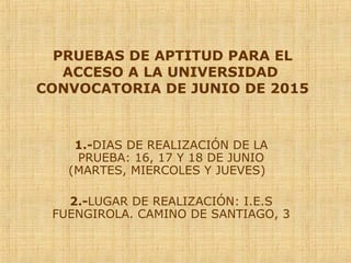 PRUEBAS DE APTITUD PARA EL
ACCESO A LA UNIVERSIDAD
CONVOCATORIA DE JUNIO DE 2015
1.-DIAS DE REALIZACIÓN DE LA
PRUEBA: 16, 17 Y 18 DE JUNIO
(MARTES, MIERCOLES Y JUEVES)
2.-LUGAR DE REALIZACIÓN: I.E.S
FUENGIROLA. CAMINO DE SANTIAGO, 3
 